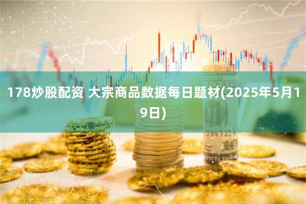 178炒股配资 大宗商品数据每日题材(2025年5月19日)