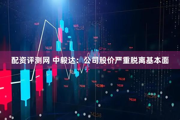 配资评测网 中毅达:公司股价严重脱离基本面