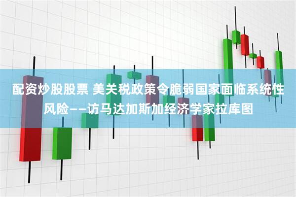 配资炒股股票 美关税政策令脆弱国家面临系统性风险——访马达加斯加经济学家拉库图