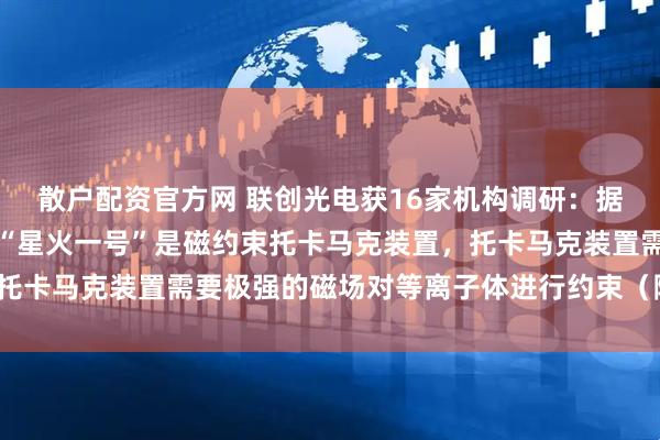 散户配资官方网 联创光电获16家机构调研：据公司从联创超导获悉：“星火一号”是磁约束托卡马克装置，托卡马克装置需要极强的磁场对等离子体进行约束（附调研问答）