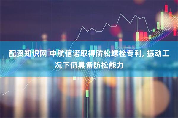 配资知识网 中航信诺取得防松螺栓专利, 振动工况下仍具备防松能力