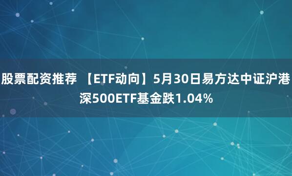 股票配资推荐 【ETF动向】5月30日易方达中证沪港深500ETF基金跌1.04%