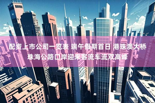 配资上市公司一览表 端午假期首日 港珠澳大桥珠海公路口岸迎来客流车流双高峰