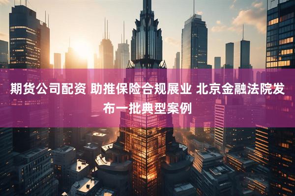 期货公司配资 助推保险合规展业 北京金融法院发布一批典型案例