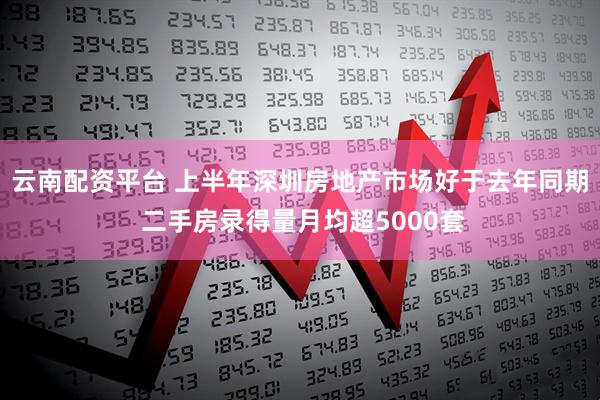 云南配资平台 上半年深圳房地产市场好于去年同期 二手房录得量月均超5000套