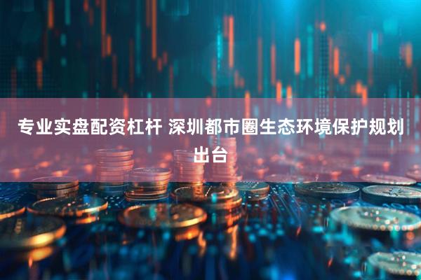 专业实盘配资杠杆 深圳都市圈生态环境保护规划出台