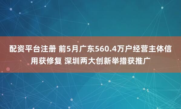 配资平台注册 前5月广东560.4万户经营主体信用获修复 深圳两大创新举措获推广