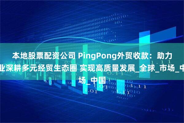 本地股票配资公司 PingPong外贸收款：助力企业深耕多元经贸生态圈 实现高质量发展_全球_市场_中国