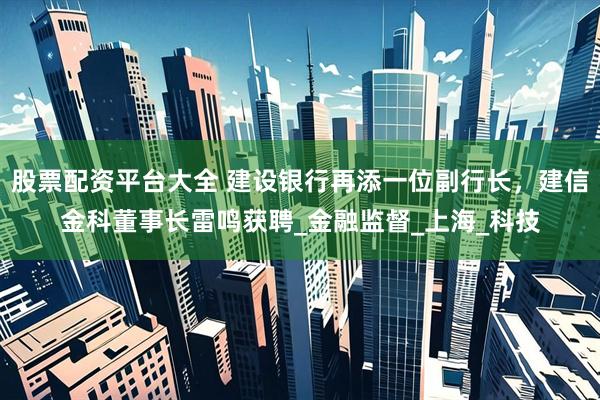 股票配资平台大全 建设银行再添一位副行长，建信金科董事长雷鸣获聘_金融监督_上海_科技