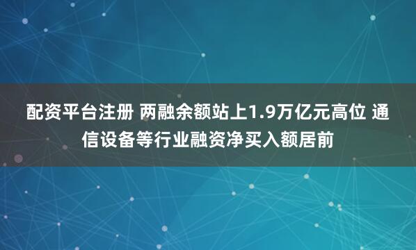配资平台注册 两融余额站上1.9万亿元高位 通信设备等行业融资净买入额居前