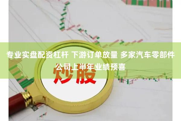 专业实盘配资杠杆 下游订单放量 多家汽车零部件公司上半年业绩预喜