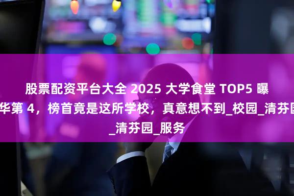 股票配资平台大全 2025 大学食堂 TOP5 曝光!清华第 4,榜首竟是这所学校,真意想不到_校园_清芬园_服务
