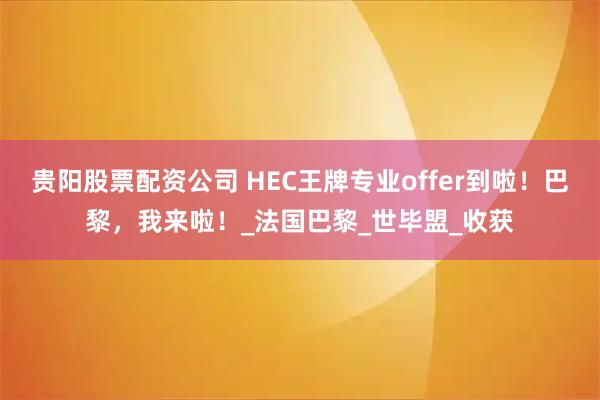 贵阳股票配资公司 HEC王牌专业offer到啦！巴黎，我来啦！_法国巴黎_世毕盟_收获