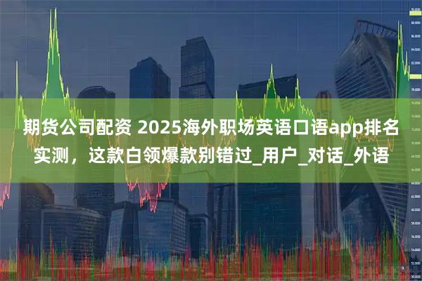 期货公司配资 2025海外职场英语口语app排名实测，这款白领爆款别错过_用户_对话_外语