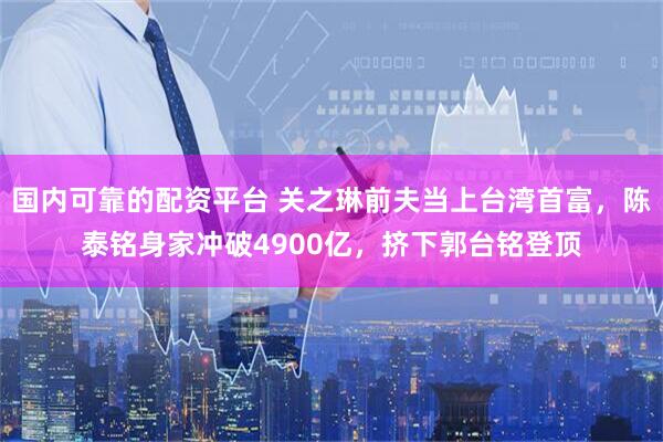 国内可靠的配资平台 关之琳前夫当上台湾首富，陈泰铭身家冲破4900亿，挤下郭台铭登顶