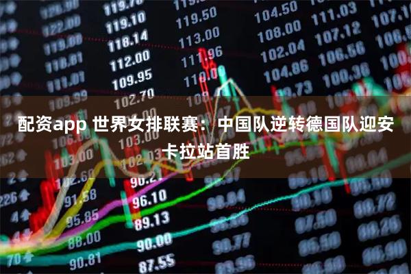 配资app 世界女排联赛：中国队逆转德国队迎安卡拉站首胜