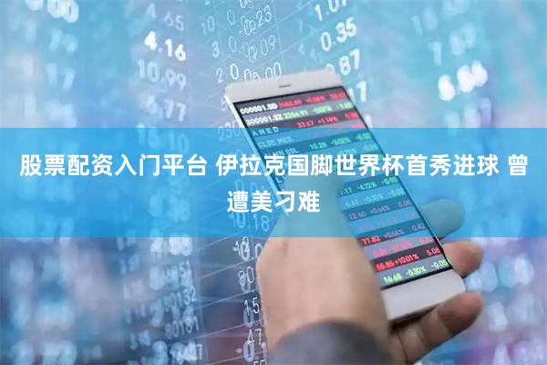 股票配资入门平台 伊拉克国脚世界杯首秀进球 曾遭美刁难