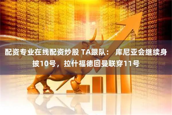 配资专业在线配资炒股 TA跟队： 库尼亚会继续身披10号，拉什福德回曼联穿11号