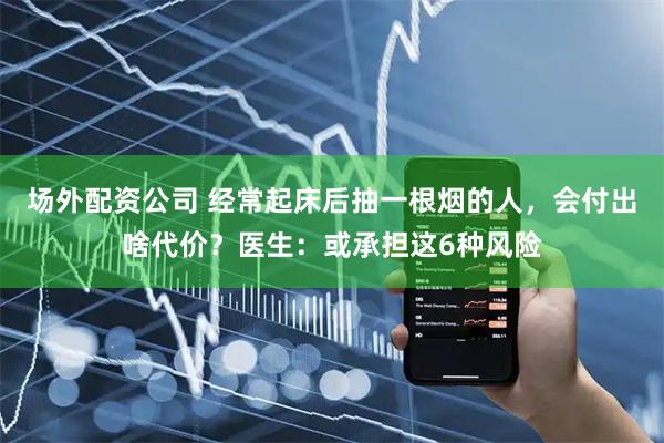 场外配资公司 经常起床后抽一根烟的人，会付出啥代价？医生：或承担这6种风险