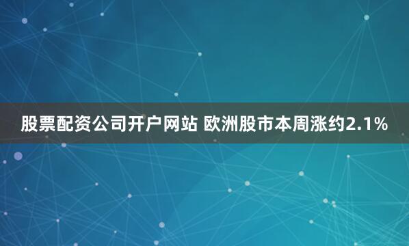 股票配资公司开户网站 欧洲股市本周涨约2.1%